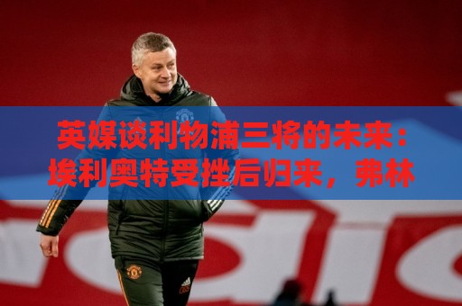英媒谈利物浦三将的未来:埃利奥特受挫后归来,弗林蓬恐被替换 英媒谈利物浦三将的未来:埃利奥特受挫后归来,弗林蓬恐被替换