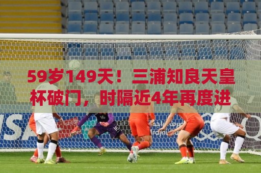 59岁149天！三浦知良天皇杯破门，时隔近4年再度进球
