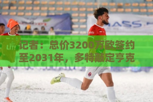 记者：总价3200万欧签约至2031年，多特敲定亨克18岁小将卡雷察斯