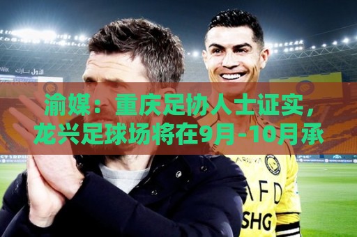 渝媒：重庆足协人士证实，龙兴足球场将在9月-10月承办国足邀请赛
