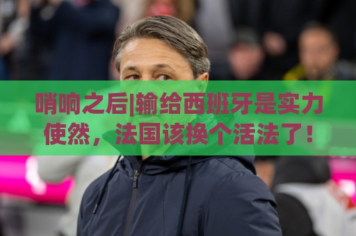 哨响之后|输给西班牙是实力使然，法国该换个活法了！