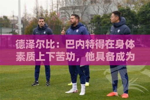 德泽尔比:巴内特得在身体素质上下苦功,他具备成为特别球员潜质 德泽尔比:巴内特得在身体素质上下苦功,他具备成为特别球员潜质
