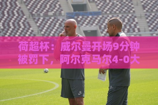 荷超杯:威尔曼开场9分钟被罚下,阿尔克马尔4-0大胜埃因霍温夺冠 荷超杯:威尔曼开场9分钟被罚下,阿尔克马尔4-0大胜埃因霍温夺冠