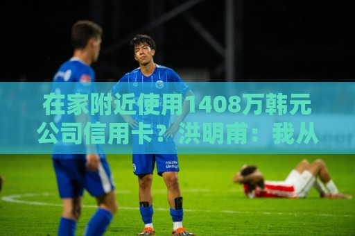 在家附近使用1408万韩元公司信用卡?洪明甫:我从未滥用 在家附近使用1408万韩元公司信用卡?洪明甫:我从未滥用