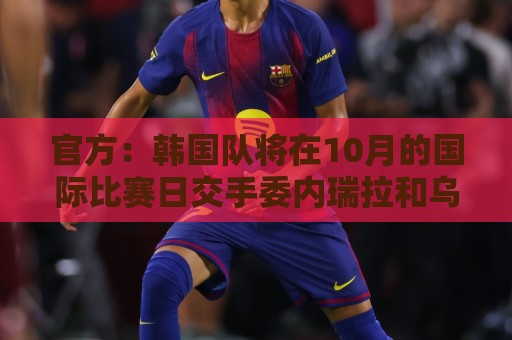 官方:韩国队将在10月的国际比赛日交手委内瑞拉和乌兹别克斯坦 官方:韩国队将在10月的国际比赛日交手委内瑞拉和乌兹别克斯坦