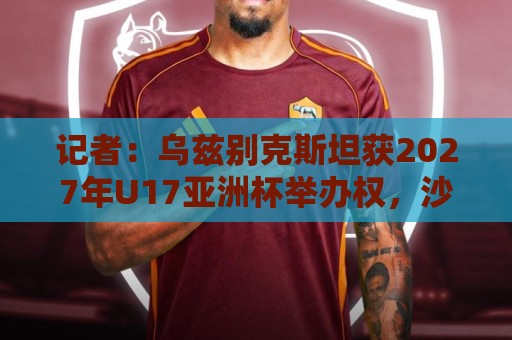 记者:乌兹别克斯坦获2027年U17亚洲杯举办权,沙特为2029年 记者:乌兹别克斯坦获2027年U17亚洲杯举办权,沙特为2029年