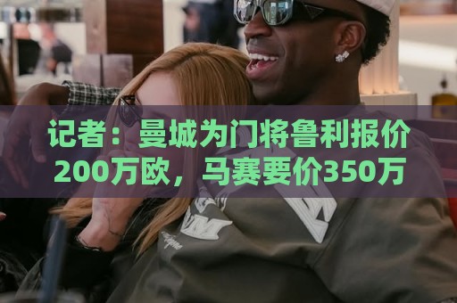 记者：曼城为门将鲁利报价200万欧，马赛要价350万欧
