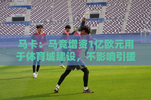马卡：马竞增资1亿欧元用于体育城建设，不影响引援所需资金支出