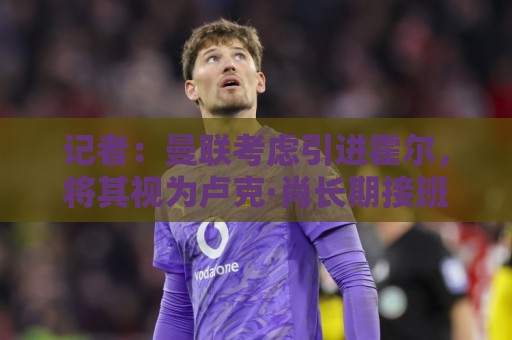 记者：曼联考虑引进霍尔，将其视为卢克·肖长期接班人