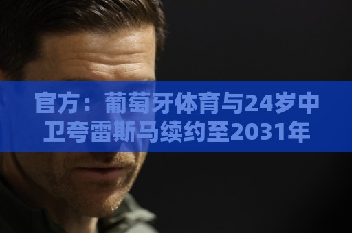 官方:葡萄牙体育与24岁中卫夸雷斯马续约至2031年 官方:葡萄牙体育与24岁中卫夸雷斯马续约至2031年