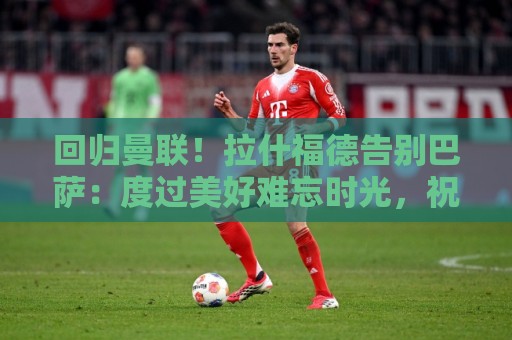 回归曼联!拉什福德告别巴萨:度过美好难忘时光,祝球队未来好运 回归曼联!拉什福德告别巴萨:度过美好难忘时光,祝球队未来好运
