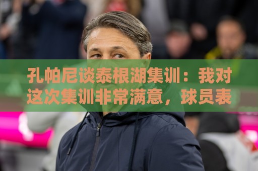 孔帕尼谈泰根湖集训:我对这次集训非常满意,球员表现都很出色 孔帕尼谈泰根湖集训:我对这次集训非常满意,球员表现都很出色
