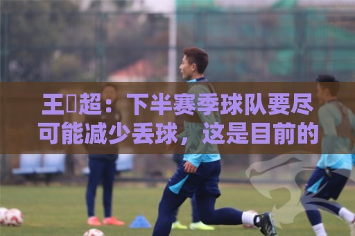 王燊超:下半赛季球队要尽可能减少丢球,这是目前的主要问题 王燊超:下半赛季球队要尽可能减少丢球,这是目前的主要问题