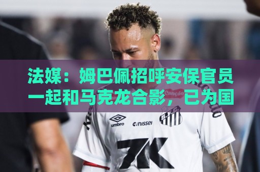 法媒:姆巴佩招呼安保官员一起和马克龙合影,已为国家队服务22年 法媒:姆巴佩招呼安保官员一起和马克龙合影,已为国家队服务22年