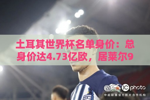 土耳其世界杯名单身价:总身价达4.73亿欧,居莱尔9000万欧最高 土耳其世界杯名单身价:总身价达4.73亿欧,居莱尔9000万欧最高