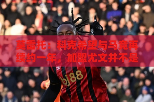 莫雷托:科克希望与马竞再续约一年,加盟尤文并不是热门方案 莫雷托:科克希望与马竞再续约一年,加盟尤文并不是热门方案