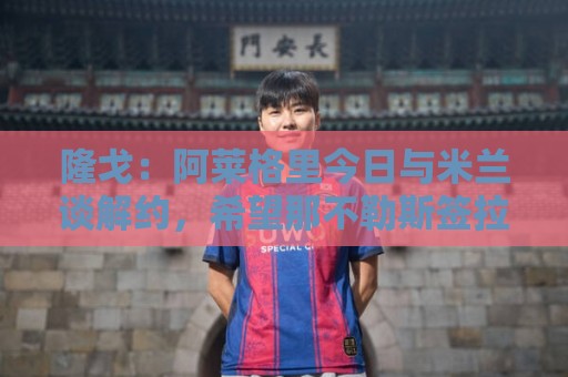 隆戈:阿莱格里今日与米兰谈解约,希望那不勒斯签拉比奥特、DV9 隆戈:阿莱格里今日与米兰谈解约,希望那不勒斯签拉比奥特、DV9