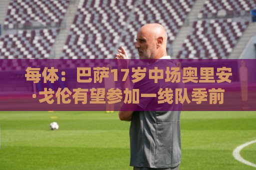 每体:巴萨17岁中场奥里安·戈伦有望参加一线队季前赛 每体:巴萨17岁中场奥里安·戈伦有望参加一线队季前赛
