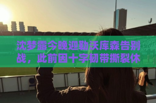 沈梦露今晚迎勒沃库森告别战,此前因十字韧带撕裂休战400余天 沈梦露今晚迎勒沃库森告别战,此前因十字韧带撕裂休战400余天