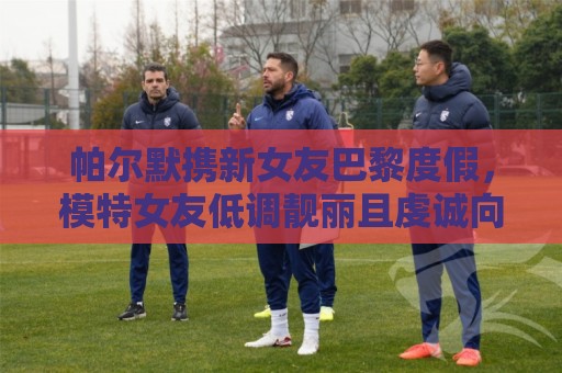 帕尔默携新女友巴黎度假,模特女友低调靓丽且虔诚向善 帕尔默携新女友巴黎度假,模特女友低调靓丽且虔诚向善