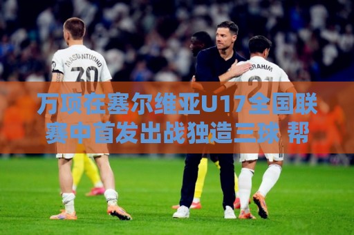万项在塞尔维亚U17全国联赛中首发出战独造三球 帮助球队5-0大胜 万项在塞尔维亚U17全国联赛中首发出战独造三球 帮助球队5-0大胜