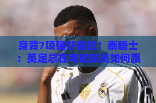身背7项强奸指控!泰晤士:英足总在考虑球员如何跟托马斯握手 身背7项强奸指控!泰晤士:英足总在考虑球员如何跟托马斯握手