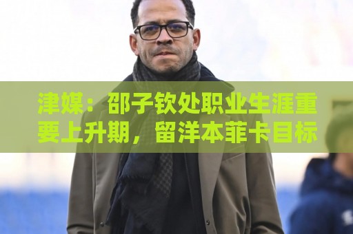 津媒:邵子钦处职业生涯重要上升期,留洋本菲卡目标踢女足欧冠 津媒:邵子钦处职业生涯重要上升期,留洋本菲卡目标踢女足欧冠