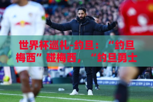 世界杯巡礼-约旦：“约旦梅西”碰梅西，“约旦勇士”不想被凑数