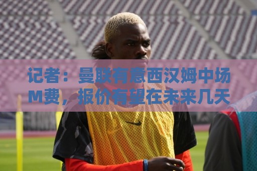 记者:曼联有意西汉姆中场M费,报价有望在未来几天内正式提交 记者:曼联有意西汉姆中场M费,报价有望在未来几天内正式提交