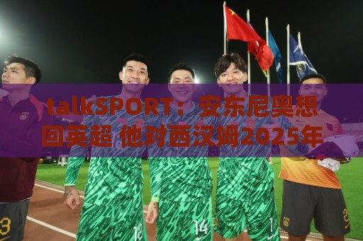 talkSPORT:安东尼奥想回英超 他对西汉姆2025年夏不续约感到失望 talkSPORT:安东尼奥想回英超 他对西汉姆2025年夏不续约感到失望