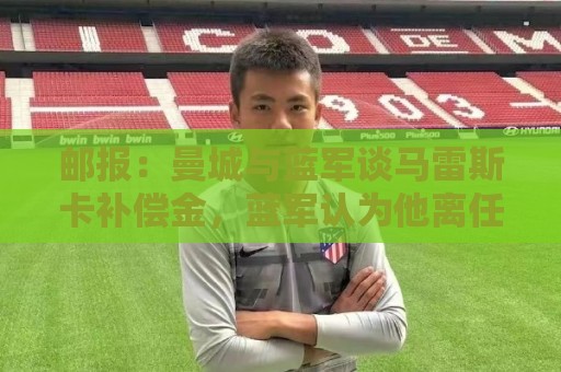 邮报:曼城与蓝军谈马雷斯卡补偿金,蓝军认为他离任是崩盘原因 邮报:曼城与蓝军谈马雷斯卡补偿金,蓝军认为他离任是崩盘原因