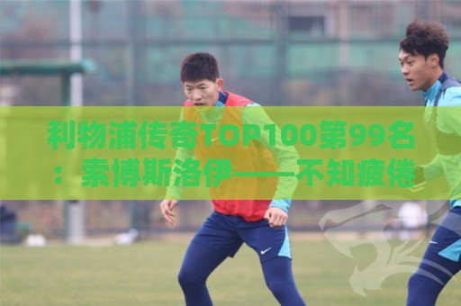 利物浦传奇TOP100第99名：索博斯洛伊——不知疲倦的全能重炮手