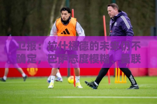卫报:拉什福德的未来仍不确定,巴萨态度模糊、曼联要价2600万镑 卫报:拉什福德的未来仍不确定,巴萨态度模糊、曼联要价2600万镑