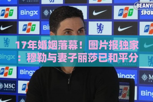 17年婚姻落幕!图片报独家:穆勒与妻子丽莎已和平分手 17年婚姻落幕!图片报独家:穆勒与妻子丽莎已和平分手