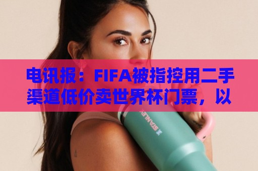 电讯报:FIFA被指控用二手渠道低价卖世界杯门票,以避免退差价 电讯报:FIFA被指控用二手渠道低价卖世界杯门票,以避免退差价
