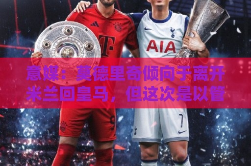 意媒：莫德里奇倾向于离开米兰回皇马，但这次是以管理层身份回归