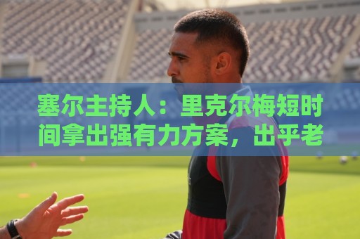 塞尔主持人:里克尔梅短时间拿出强有力方案,出乎老佛爷团队预料 塞尔主持人:里克尔梅短时间拿出强有力方案,出乎老佛爷团队预料