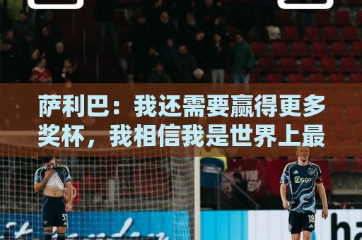 萨利巴：我还需要赢得更多奖杯，我相信我是世界上最好的后卫之一