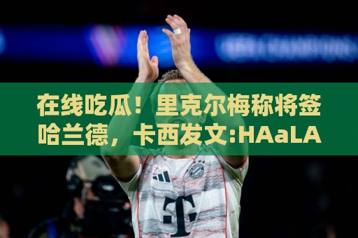 在线吃瓜!里克尔梅称将签哈兰德,卡西发文:HAaLAnd MADRID!😳 在线吃瓜!里克尔梅称将签哈兰德,卡西发文:HAaLAnd MADRID!😳