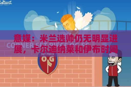 意媒:米兰选帅仍无明显进展,卡尔迪纳莱和伊布时间紧迫 意媒:米兰选帅仍无明显进展,卡尔迪纳莱和伊布时间紧迫