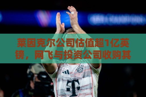 莱因克尔公司估值超1亿英镑，网飞与投资公司收购其播客帝国股份