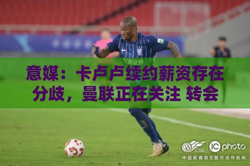 意媒:卡卢卢续约薪资存在分歧,曼联正在关注 转会费至少4000万 意媒:卡卢卢续约薪资存在分歧,曼联正在关注 转会费至少4000万