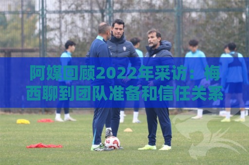 阿媒回顾2022年采访:梅西聊到团队准备和信任关系时落泪了 阿媒回顾2022年采访:梅西聊到团队准备和信任关系时落泪了