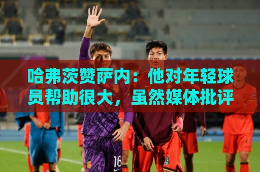哈弗茨赞萨内：他对年轻球员帮助很大，虽然媒体批评他但他是顶级