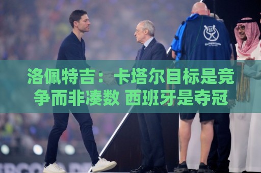 洛佩特吉：卡塔尔目标是竞争而非凑数 西班牙是夺冠热门之一