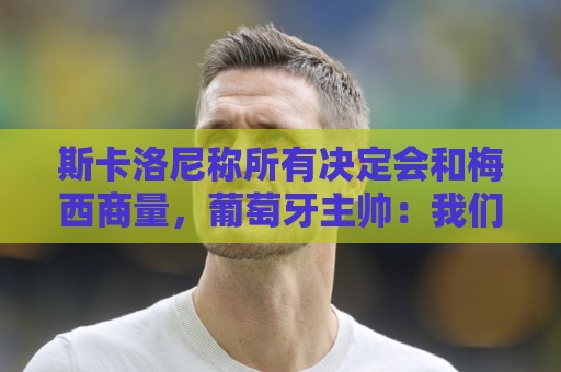 斯卡洛尼称所有决定会和梅西商量,葡萄牙主帅:我们工作方式不同 斯卡洛尼称所有决定会和梅西商量,葡萄牙主帅:我们工作方式不同
