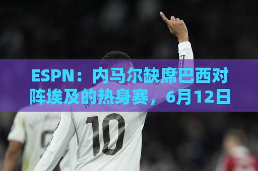 ESPN:内马尔缺席巴西对阵埃及的热身赛,6月12日做核磁共振复查 ESPN:内马尔缺席巴西对阵埃及的热身赛,6月12日做核磁共振复查