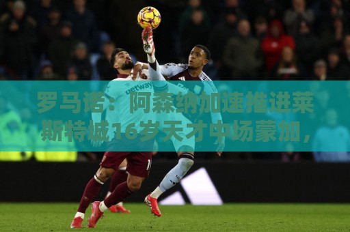 罗马诺:阿森纳加速推进莱斯特城16岁天才中场蒙加,球员愿加盟 罗马诺:阿森纳加速推进莱斯特城16岁天才中场蒙加,球员愿加盟
