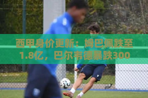 西甲身价更新：姆巴佩跌至1.8亿，巴尔韦德暴跌3000万，小蜘蛛1亿