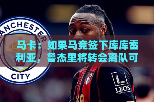 马卡：如果马竞签下库库雷利亚，鲁杰里将转会离队可能回意甲踢球